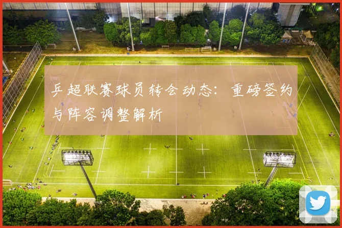 乒超联赛球员转会动态：重磅签约与阵容调整解析