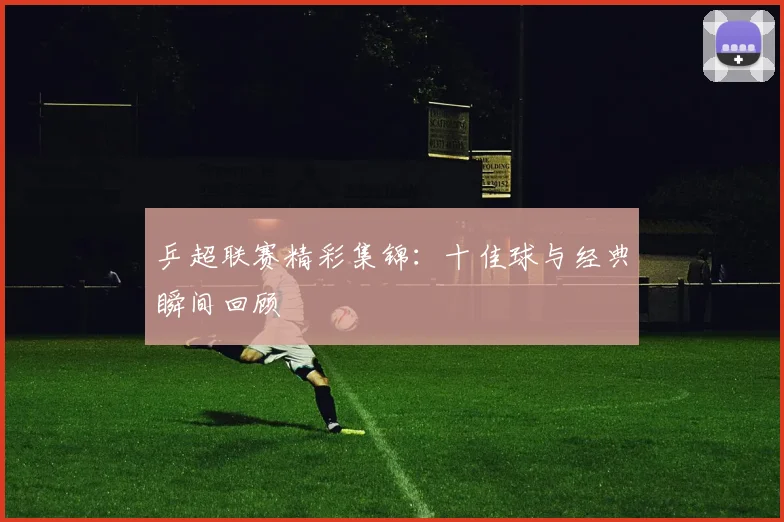 乒超联赛精彩集锦：十佳球与经典瞬间回顾