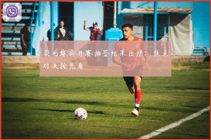 羽毛球公开赛抽签结果出炉：焦点对决抢先看