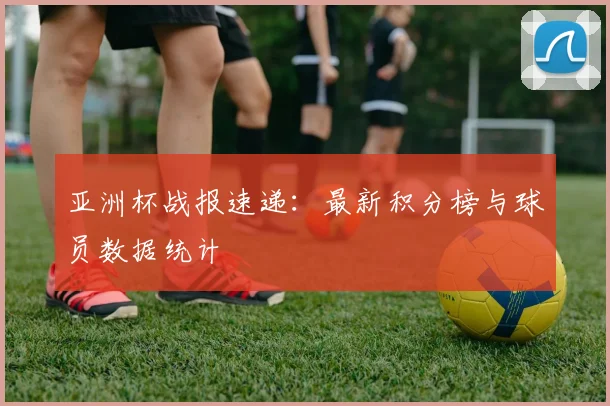 亚洲杯战报速递:最新积分榜与球员数据统计