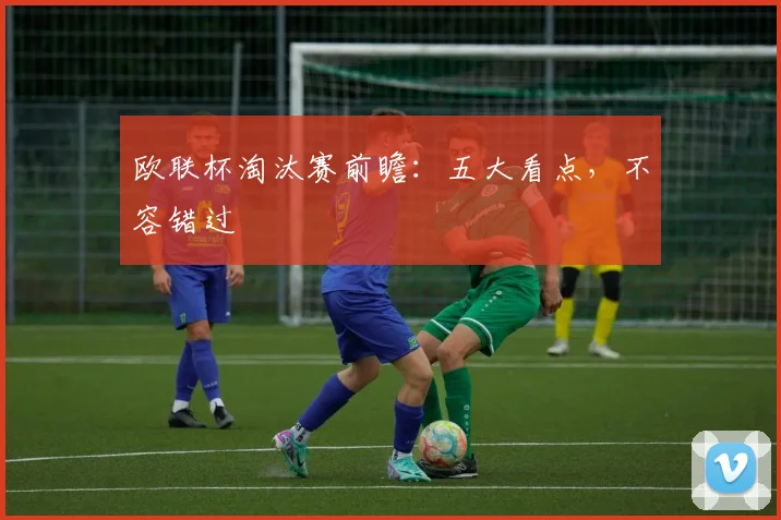 欧联杯淘汰赛前瞻：五大看点，不容错过