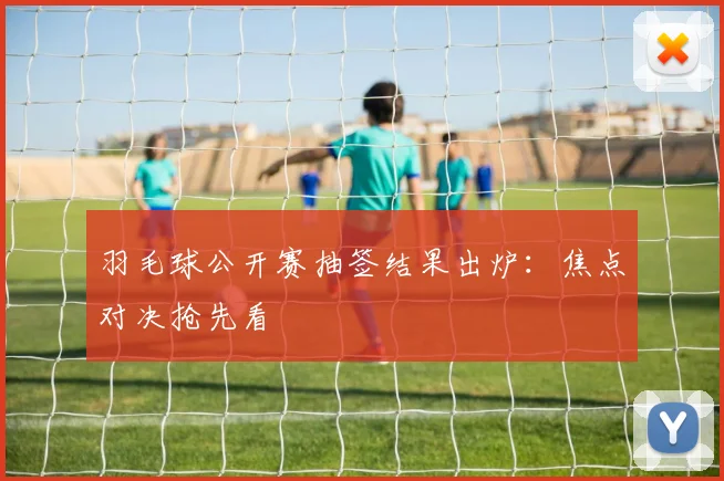 羽毛球公开赛抽签结果出炉：焦点对决抢先看