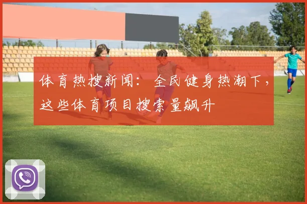 体育热搜新闻：全民健身热潮下，这些体育项目搜索量飙升