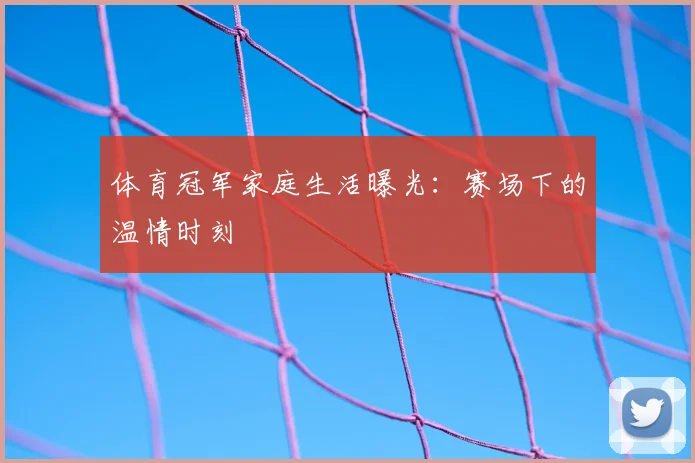 体育冠军家庭生活曝光:赛场下的温情时刻
