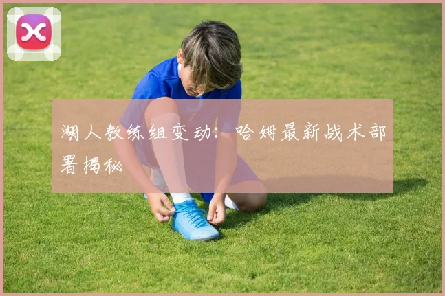 湖人教练组变动：哈姆最新战术部署揭秘