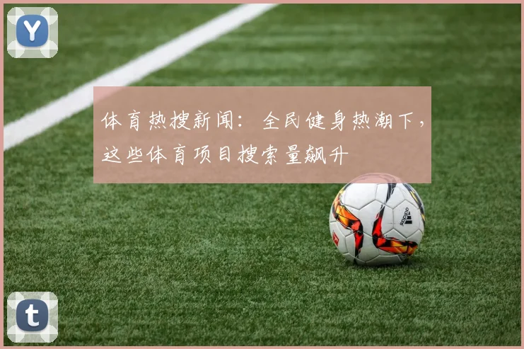 体育热搜新闻：全民健身热潮下，这些体育项目搜索量飙升