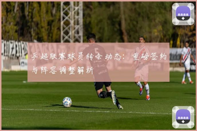 乒超联赛球员转会动态：重磅签约与阵容调整解析