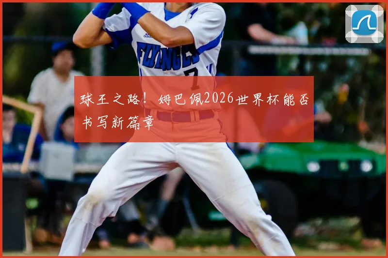 球王之路！姆巴佩2026世界杯能否书写新篇章