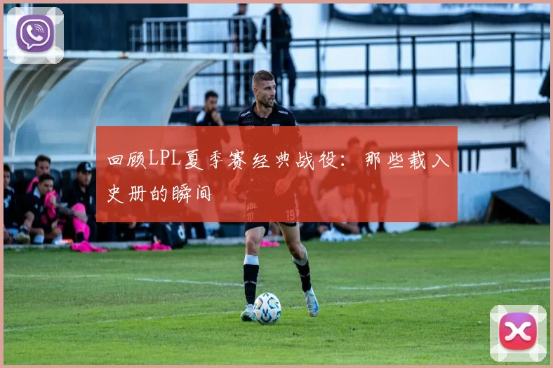 回顾LPL夏季赛经典战役：那些载入史册的瞬间