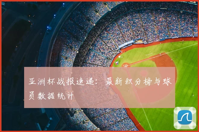 亚洲杯战报速递:最新积分榜与球员数据统计